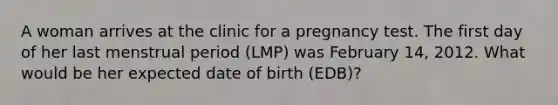 A woman arrives at the clinic for a pregnancy test. The first day of her last menstrual period (LMP) was February 14, 2012. What would be her expected date of birth (EDB)?