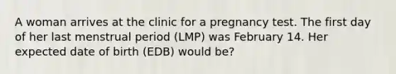 A woman arrives at the clinic for a pregnancy test. The first day of her last menstrual period (LMP) was February 14. Her expected date of birth (EDB) would be?