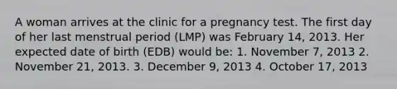 A woman arrives at the clinic for a pregnancy test. The first day of her last menstrual period (LMP) was February 14, 2013. Her expected date of birth (EDB) would be: 1. November 7, 2013 2. November 21, 2013. 3. December 9, 2013 4. October 17, 2013