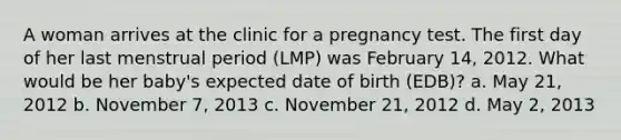 A woman arrives at the clinic for a pregnancy test. The first day of her last menstrual period (LMP) was February 14, 2012. What would be her baby's expected date of birth (EDB)? a. May 21, 2012 b. November 7, 2013 c. November 21, 2012 d. May 2, 2013