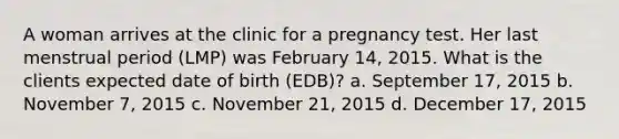 A woman arrives at the clinic for a pregnancy test. Her last menstrual period (LMP) was February 14, 2015. What is the clients expected date of birth (EDB)? a. September 17, 2015 b. November 7, 2015 c. November 21, 2015 d. December 17, 2015