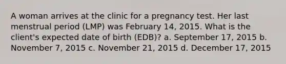 A woman arrives at the clinic for a pregnancy test. Her last menstrual period (LMP) was February 14, 2015. What is the client's expected date of birth (EDB)? a. September 17, 2015 b. November 7, 2015 c. November 21, 2015 d. December 17, 2015