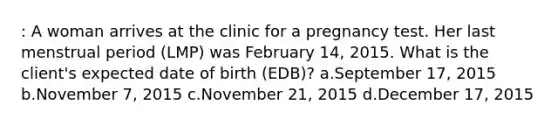 : A woman arrives at the clinic for a pregnancy test. Her last menstrual period (LMP) was February 14, 2015. What is the client's expected date of birth (EDB)? a.September 17, 2015 b.November 7, 2015 c.November 21, 2015 d.December 17, 2015