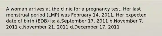 A woman arrives at the clinic for a pregnancy test. Her last menstrual period (LMP) was February 14, 2011. Her expected date of birth (EDB) is: a.September 17, 2011 b.November 7, 2011 c.November 21, 2011 d.December 17, 2011