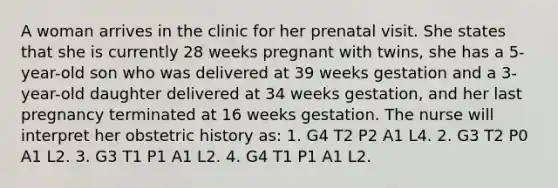 A woman arrives in the clinic for her prenatal visit. She states that she is currently 28 weeks pregnant with twins, she has a 5-year-old son who was delivered at 39 weeks gestation and a 3-year-old daughter delivered at 34 weeks gestation, and her last pregnancy terminated at 16 weeks gestation. The nurse will interpret her obstetric history as: 1. G4 T2 P2 A1 L4. 2. G3 T2 P0 A1 L2. 3. G3 T1 P1 A1 L2. 4. G4 T1 P1 A1 L2.