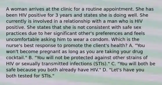 A woman arrives at the clinic for a routine appointment. She has been HIV positive for 3 years and states she is doing well. She currently is involved in a relationship with a man who is HIV positive. She states that she is not consistent with safe sex practices due to her significant other's preferences and feels uncomfortable asking him to wear a condom. Which is the nurse's best response to promote the client's health? A. "You won't become pregnant as long as you are taking your drug cocktail." B. "You will not be protected against other strains of HIV or sexually transmitted infections (STIs)." C. "You will both be safe because you both already have HIV." D. "Let's have you both tested for STIs."