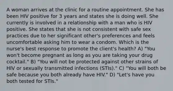 A woman arrives at the clinic for a routine appointment. She has been HIV positive for 3 years and states she is doing well. She currently is involved in a relationship with a man who is HIV positive. She states that she is not consistent with safe sex practices due to her significant other's preferences and feels uncomfortable asking him to wear a condom. Which is the nurse's best response to promote the client's health? A) "You won't become pregnant as long as you are taking your drug cocktail." B) "You will not be protected against other strains of HIV or sexually transmitted infections (STIs)." C) "You will both be safe because you both already have HIV." D) "Let's have you both tested for STIs."