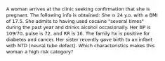 A woman arrives at the clinic seeking confirmation that she is pregnant. The following info is obtained: She is 24 y.o. with a BMI of 17.5. She admits to having used cocaine "several times" during the past year and drinks alcohol occasionally. Her BP is 109/70, pulse is 72, and RR is 16. The family hx is positive for diabetes and cancer. Her sister recently gave birth to an infant with NTD (neural tube defect). Which characteristics makes this woman a high risk category?