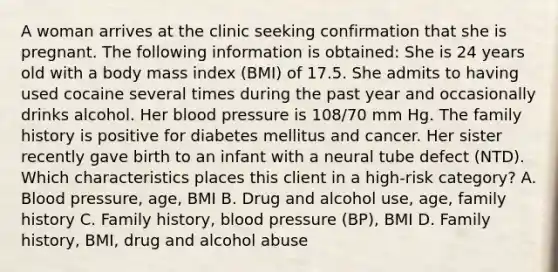 A woman arrives at the clinic seeking confirmation that she is pregnant. The following information is obtained: She is 24 years old with a body mass index (BMI) of 17.5. She admits to having used cocaine several times during the past year and occasionally drinks alcohol. Her blood pressure is 108/70 mm Hg. The family history is positive for diabetes mellitus and cancer. Her sister recently gave birth to an infant with a neural tube defect (NTD). Which characteristics places this client in a high-risk category? A. Blood pressure, age, BMI B. Drug and alcohol use, age, family history C. Family history, blood pressure (BP), BMI D. Family history, BMI, drug and alcohol abuse