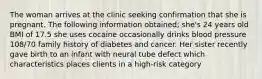 The woman arrives at the clinic seeking confirmation that she is pregnant. The following information obtained; she's 24 years old BMI of 17.5 she uses cocaine occasionally drinks blood pressure 108/70 family history of diabetes and cancer. Her sister recently gave birth to an infant with neural tube defect which characteristics places clients in a high-risk category