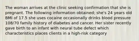 The woman arrives at the clinic seeking confirmation that she is pregnant. The following information obtained; she's 24 years old BMI of 17.5 she uses cocaine occasionally drinks blood pressure 108/70 family history of diabetes and cancer. Her sister recently gave birth to an infant with neural tube defect which characteristics places clients in a high-risk category