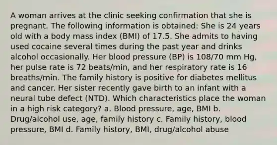 A woman arrives at the clinic seeking confirmation that she is pregnant. The following information is obtained: She is 24 years old with a body mass index (BMI) of 17.5. She admits to having used cocaine several times during the past year and drinks alcohol occasionally. Her blood pressure (BP) is 108/70 mm Hg, her pulse rate is 72 beats/min, and her respiratory rate is 16 breaths/min. The family history is positive for diabetes mellitus and cancer. Her sister recently gave birth to an infant with a neural tube defect (NTD). Which characteristics place the woman in a high risk category? a. Blood pressure, age, BMI b. Drug/alcohol use, age, family history c. Family history, blood pressure, BMI d. Family history, BMI, drug/alcohol abuse