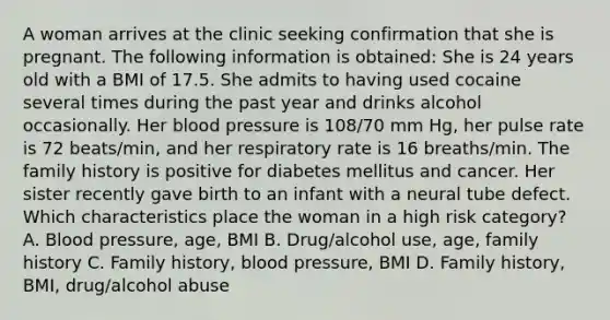 A woman arrives at the clinic seeking confirmation that she is pregnant. The following information is obtained: She is 24 years old with a BMI of 17.5. She admits to having used cocaine several times during the past year and drinks alcohol occasionally. Her <a href='https://www.questionai.com/knowledge/kD0HacyPBr-blood-pressure' class='anchor-knowledge'>blood pressure</a> is 108/70 mm Hg, her pulse rate is 72 beats/min, and her respiratory rate is 16 breaths/min. The family history is positive for diabetes mellitus and cancer. Her sister recently gave birth to an infant with a neural tube defect. Which characteristics place the woman in a high risk category? A. Blood pressure, age, BMI B. Drug/alcohol use, age, family history C. Family history, blood pressure, BMI D. Family history, BMI, drug/alcohol abuse