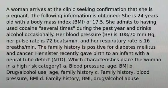 A woman arrives at the clinic seeking confirmation that she is pregnant. The following information is obtained: She is 24 years old with a body mass index (BMI) of 17.5. She admits to having used cocaine "several times" during the past year and drinks alcohol occasionally. Her blood pressure (BP) is 108/70 mm Hg, her pulse rate is 72 beats/min, and her respiratory rate is 16 breaths/min. The family history is positive for diabetes mellitus and cancer. Her sister recently gave birth to an infant with a neural tube defect (NTD). Which characteristics place the woman in a high risk category? a. Blood pressure, age, BMI b. Drug/alcohol use, age, family history c. Family history, blood pressure, BMI d. Family history, BMI, drug/alcohol abuse