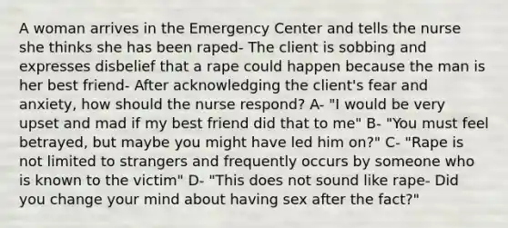 A woman arrives in the Emergency Center and tells the nurse she thinks she has been raped- The client is sobbing and expresses disbelief that a rape could happen because the man is her best friend- After acknowledging the client's fear and anxiety, how should the nurse respond? A- "I would be very upset and mad if my best friend did that to me" B- "You must feel betrayed, but maybe you might have led him on?" C- "Rape is not limited to strangers and frequently occurs by someone who is known to the victim" D- "This does not sound like rape- Did you change your mind about having sex after the fact?"