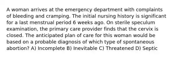 A woman arrives at the emergency department with complaints of bleeding and cramping. The initial nursing history is significant for a last menstrual period 6 weeks ago. On sterile speculum examination, the primary care provider finds that the cervix is closed. The anticipated plan of care for this woman would be based on a probable diagnosis of which type of spontaneous abortion? A) Incomplete B) Inevitable C) Threatened D) Septic