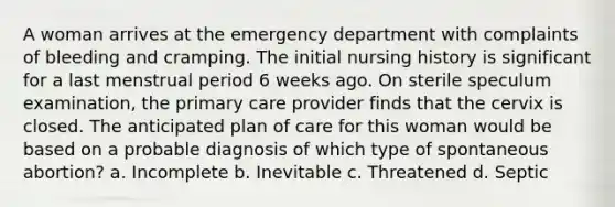 A woman arrives at the emergency department with complaints of bleeding and cramping. The initial nursing history is significant for a last menstrual period 6 weeks ago. On sterile speculum examination, the primary care provider finds that the cervix is closed. The anticipated plan of care for this woman would be based on a probable diagnosis of which type of spontaneous abortion? a. Incomplete b. Inevitable c. Threatened d. Septic