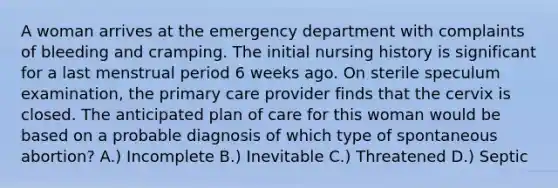 A woman arrives at the emergency department with complaints of bleeding and cramping. The initial nursing history is significant for a last menstrual period 6 weeks ago. On sterile speculum examination, the primary care provider finds that the cervix is closed. The anticipated plan of care for this woman would be based on a probable diagnosis of which type of spontaneous abortion? A.) Incomplete B.) Inevitable C.) Threatened D.) Septic