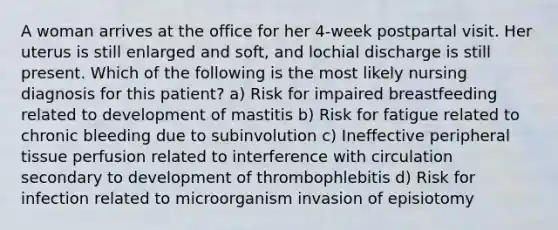 A woman arrives at the office for her 4-week postpartal visit. Her uterus is still enlarged and soft, and lochial discharge is still present. Which of the following is the most likely nursing diagnosis for this patient? a) Risk for impaired breastfeeding related to development of mastitis b) Risk for fatigue related to chronic bleeding due to subinvolution c) Ineffective peripheral tissue perfusion related to interference with circulation secondary to development of thrombophlebitis d) Risk for infection related to microorganism invasion of episiotomy