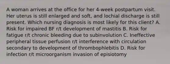 A woman arrives at the office for her 4-week postpartum visit. Her uterus is still enlarged and soft, and lochial discharge is still present. Which nursing diagnosis is most likely for this client? A. Risk for impaired BF r/t development of mastitis B. Risk for fatigue r/t chronic bleeding due to subinvolution C. Ineffective peripheral tissue perfusion r/t interference with circulation secondary to development of thrombophlebitis D. Risk for infection r/t microorganism invasion of episiotomy