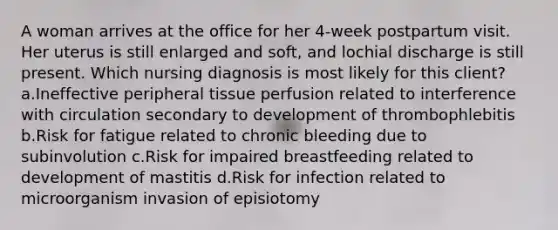 A woman arrives at the office for her 4-week postpartum visit. Her uterus is still enlarged and soft, and lochial discharge is still present. Which nursing diagnosis is most likely for this client? a.Ineffective peripheral tissue perfusion related to interference with circulation secondary to development of thrombophlebitis b.Risk for fatigue related to chronic bleeding due to subinvolution c.Risk for impaired breastfeeding related to development of mastitis d.Risk for infection related to microorganism invasion of episiotomy