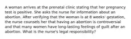 A woman arrives at the prenatal clinic stating that her pregnancy test is positive. She asks the nurse for information about an abortion. After verifying that the woman is at 8 weeks' gestation, the nurse counsels her that having an abortion is controversial and that many women have long-lasting feelings of guilt after an abortion. What is the nurse's legal responsibility?