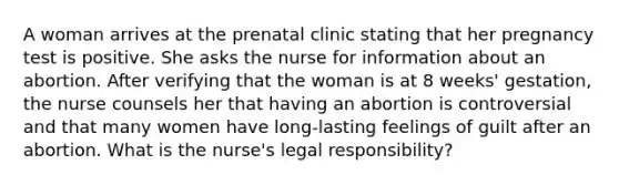 A woman arrives at the prenatal clinic stating that her pregnancy test is positive. She asks the nurse for information about an abortion. After verifying that the woman is at 8 weeks' gestation, the nurse counsels her that having an abortion is controversial and that many women have long-lasting feelings of guilt after an abortion. What is the nurse's legal responsibility?