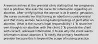 A woman arrives at the prenatal clinic stating that her pregnancy test is positive. She asks the nurse for information regarding an abortion. After verifying that the woman is at 8 weeks' gestation, the nurse counsels her that having an abortion is controversial and that many women have long-lasting feelings of guilt after an abortion. What is the nurse's legal responsibility? 1 To share her own thoughts on abortion with the client 2 To provide the client with correct, unbiased information 3 To ask why the client wants information about abortion 4 To notify the primary healthcare provider because this is beyond the scope of nursing practice