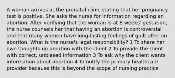 A woman arrives at the prenatal clinic stating that her pregnancy test is positive. She asks the nurse for information regarding an abortion. After verifying that the woman is at 8 weeks' gestation, the nurse counsels her that having an abortion is controversial and that many women have long-lasting feelings of guilt after an abortion. What is the nurse's legal responsibility? 1 To share her own thoughts on abortion with the client 2 To provide the client with correct, unbiased information 3 To ask why the client wants information about abortion 4 To notify the primary healthcare provider because this is beyond the scope of nursing practice