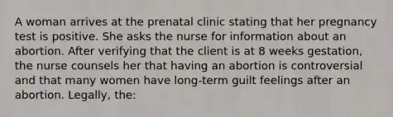 A woman arrives at the prenatal clinic stating that her pregnancy test is positive. She asks the nurse for information about an abortion. After verifying that the client is at 8 weeks gestation, the nurse counsels her that having an abortion is controversial and that many women have long-term guilt feelings after an abortion. Legally, the: