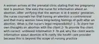 A woman arrives at the prenatal clinic stating that her pregnancy test is positive. She asks the nurse for information about an abortion. After verifying that the woman is at 8 weeks' gestation, the nurse counsels her that having an abortion is controversial and that many women have long-lasting feelings of guilt after an abortion. What is the nurse's legal responsibility? 1- To share her own thoughts on abortion with the client 2- To provide the client with correct, unbiased information 3 -To ask why the client wants information about abortion 4-To notify the health care provider because this is beyond the scope of nursing practice