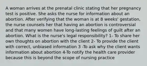 A woman arrives at the prenatal clinic stating that her pregnancy test is positive. She asks the nurse for information about an abortion. After verifying that the woman is at 8 weeks' gestation, the nurse counsels her that having an abortion is controversial and that many women have long-lasting feelings of guilt after an abortion. What is the nurse's legal responsibility? 1- To share her own thoughts on abortion with the client 2- To provide the client with correct, unbiased information 3 -To ask why the client wants information about abortion 4-To notify the health care provider because this is beyond the scope of nursing practice