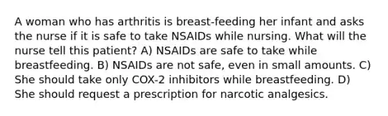 A woman who has arthritis is breast-feeding her infant and asks the nurse if it is safe to take NSAIDs while nursing. What will the nurse tell this patient? A) NSAIDs are safe to take while breastfeeding. B) NSAIDs are not safe, even in small amounts. C) She should take only COX-2 inhibitors while breastfeeding. D) She should request a prescription for narcotic analgesics.