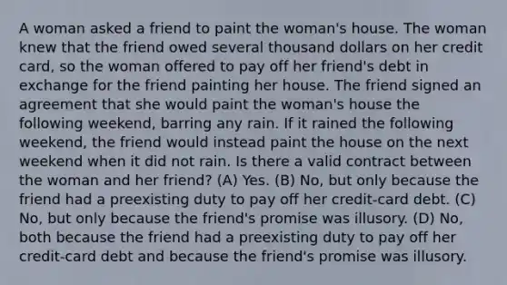 A woman asked a friend to paint the woman's house. The woman knew that the friend owed several thousand dollars on her credit card, so the woman offered to pay off her friend's debt in exchange for the friend painting her house. The friend signed an agreement that she would paint the woman's house the following weekend, barring any rain. If it rained the following weekend, the friend would instead paint the house on the next weekend when it did not rain. Is there a valid contract between the woman and her friend? (A) Yes. (B) No, but only because the friend had a preexisting duty to pay off her credit-card debt. (C) No, but only because the friend's promise was illusory. (D) No, both because the friend had a preexisting duty to pay off her credit-card debt and because the friend's promise was illusory.