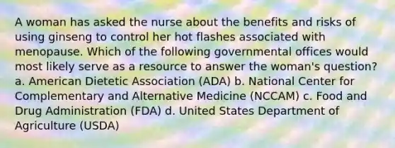 A woman has asked the nurse about the benefits and risks of using ginseng to control her hot flashes associated with menopause. Which of the following governmental offices would most likely serve as a resource to answer the woman's question? a. American Dietetic Association (ADA) b. National Center for Complementary and Alternative Medicine (NCCAM) c. Food and Drug Administration (FDA) d. United States Department of Agriculture (USDA)