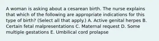 A woman is asking about a cesarean birth. The nurse explains that which of the following are appropriate indications for this type of birth? (Select all that apply.) A. Active genital herpes B. Certain fetal malpresentations C. Maternal request D. Some multiple gestations E. Umbilical cord prolapse