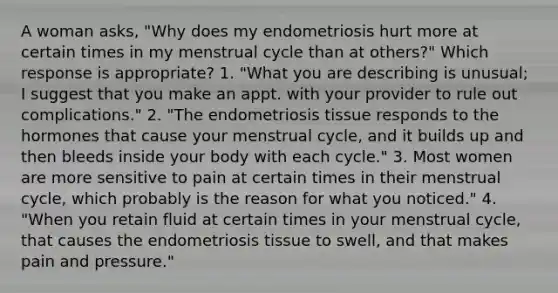 A woman asks, "Why does my endometriosis hurt more at certain times in my menstrual cycle than at others?" Which response is appropriate? 1. "What you are describing is unusual; I suggest that you make an appt. with your provider to rule out complications." 2. "The endometriosis tissue responds to the hormones that cause your menstrual cycle, and it builds up and then bleeds inside your body with each cycle." 3. Most women are more sensitive to pain at certain times in their menstrual cycle, which probably is the reason for what you noticed." 4. "When you retain fluid at certain times in your menstrual cycle, that causes the endometriosis tissue to swell, and that makes pain and pressure."