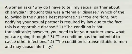 A woman asks "why do I have to tell my sexual partner about chlamydia? I thought this was a "female" disease." Which of the following is the nurse's best response? 1) "You are right, but notifying your sexual partner is required by law due to the fact this is a reportable disease." 2) "The condition is not transmittable; however, you need to let your partner know what you are going through." 3) "The condition has the potential to cause other infections." 4) "The condition is transmittable to men and may cause infertility."