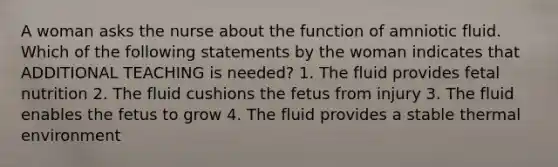 A woman asks the nurse about the function of amniotic fluid. Which of the following statements by the woman indicates that ADDITIONAL TEACHING is needed? 1. The fluid provides fetal nutrition 2. The fluid cushions the fetus from injury 3. The fluid enables the fetus to grow 4. The fluid provides a stable thermal environment