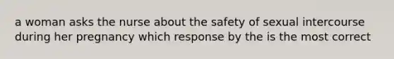 a woman asks the nurse about the safety of sexual intercourse during her pregnancy which response by the is the most correct