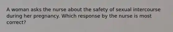 A woman asks the nurse about the safety of sexual intercourse during her pregnancy. Which response by the nurse is most correct?