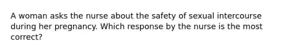 A woman asks the nurse about the safety of sexual intercourse during her pregnancy. Which response by the nurse is the most correct?