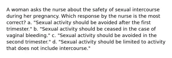 A woman asks the nurse about the safety of sexual intercourse during her pregnancy. Which response by the nurse is the most correct? a. "Sexual activity should be avoided after the first trimester." b. "Sexual activity should be ceased in the case of vaginal bleeding." c. "Sexual activity should be avoided in the second trimester." d. "Sexual activity should be limited to activity that does not include intercourse."