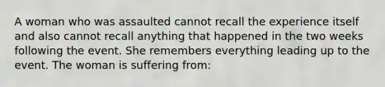 A woman who was assaulted cannot recall the experience itself and also cannot recall anything that happened in the two weeks following the event. She remembers everything leading up to the event. The woman is suffering from: