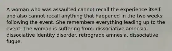 A woman who was assaulted cannot recall the experience itself and also cannot recall anything that happened in the two weeks following the event. She remembers everything leading up to the event. The woman is suffering from: dissociative amnesia. dissociative identity disorder. retrograde amnesia. dissociative fugue.