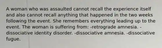 A woman who was assaulted cannot recall the experience itself and also cannot recall anything that happened in the two weeks following the event. She remembers everything leading up to the event. The woman is suffering from: -retrograde amnesia. -dissociative identity disorder. -dissociative amnesia. -dissociative fugue.