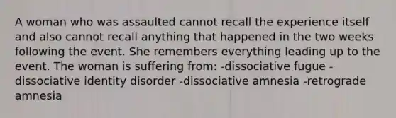 A woman who was assaulted cannot recall the experience itself and also cannot recall anything that happened in the two weeks following the event. She remembers everything leading up to the event. The woman is suffering from: -dissociative fugue -dissociative identity disorder -dissociative amnesia -retrograde amnesia