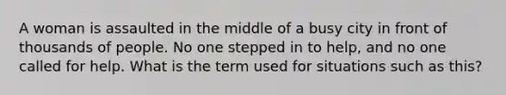 A woman is assaulted in the middle of a busy city in front of thousands of people. No one stepped in to help, and no one called for help. What is the term used for situations such as this?