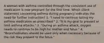 A woman with asthma controlled through the consistent use of medication is now pregnant for the first time. Which client statement concerning asthma during pregnancy indicates the need for further instruction? 1. "I need to continue taking my asthma medication as prescribed." 2. "It is my goal to prevent or limit asthma attacks." 3. "During an asthma attack, oxygen needs to continue to be high for mother and fetus." 4. "Bronchodilators should be used only when necessary because of the risk they present to the fetus."