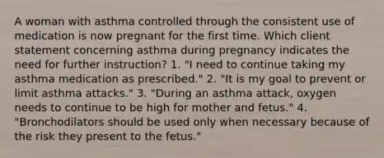 A woman with asthma controlled through the consistent use of medication is now pregnant for the first time. Which client statement concerning asthma during pregnancy indicates the need for further instruction? 1. "I need to continue taking my asthma medication as prescribed." 2. "It is my goal to prevent or limit asthma attacks." 3. "During an asthma attack, oxygen needs to continue to be high for mother and fetus." 4. "Bronchodilators should be used only when necessary because of the risk they present to the fetus."